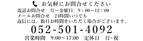 お気軽にお問合せください 電話お問合せ　月～金曜日　９：００～12：００ メールお問合せ　24時間いつでも　返信には、数日お時間をいただく場合がございます。052-501-4092　営業時間：9:00～17:00　定休日：日・祝日